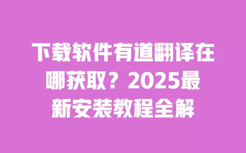 下载软件有道翻译在哪获取?2025最新安装教程全解 一