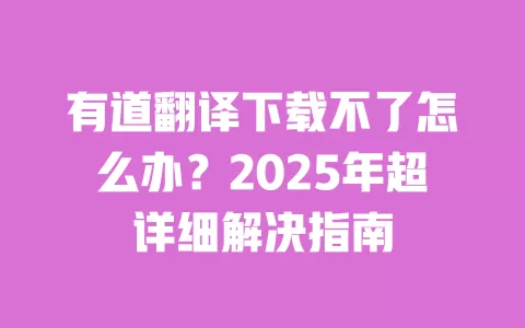 有道翻译下载不了怎么办?2025年超详细解决指南 一