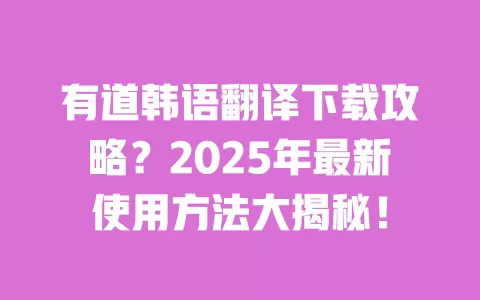 有道韩语翻译下载攻略?2025年最新使用方法大揭秘! 一