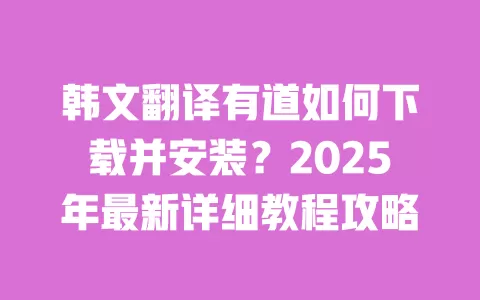 韩文翻译有道如何下载并安装?2025年最新详细教程攻略 一